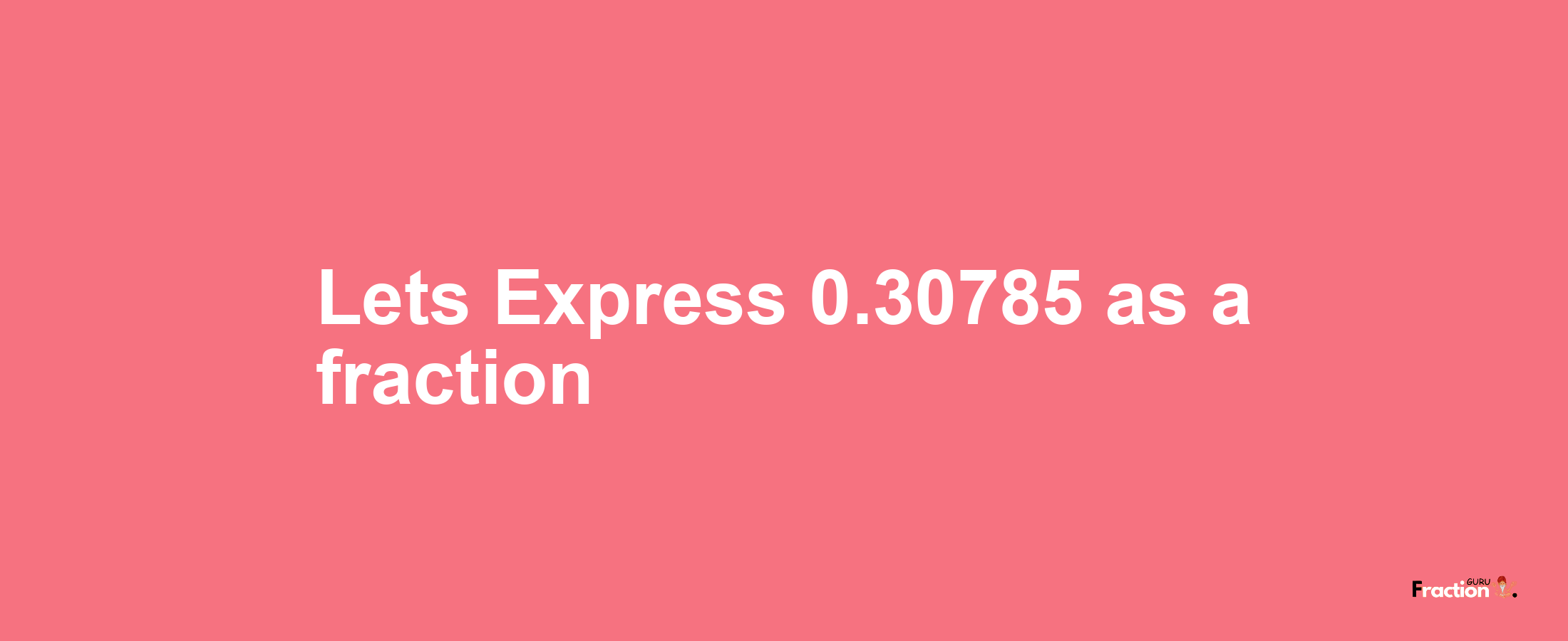 Lets Express 0.30785 as afraction